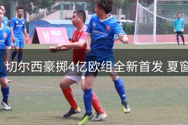 切尔西豪掷4亿欧组全新首发 夏窗11人加盟覆盖全位置