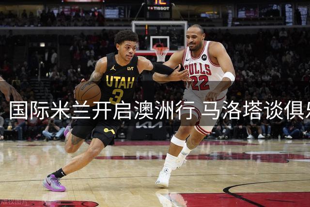 国际米兰开启澳洲行 马洛塔谈俱乐部全球化战略与竞技愿景