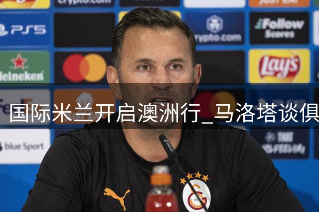 国际米兰开启澳洲行 马洛塔谈俱乐部全球化战略与竞技愿景