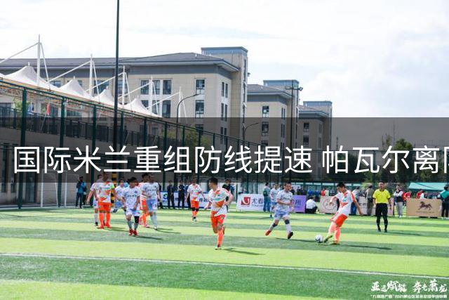 国际米兰重组防线提速 帕瓦尔离队进入倒计时
