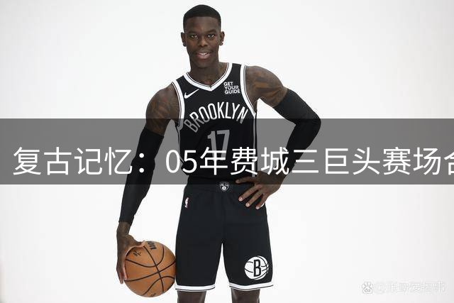 复古记忆：05年费城三巨头赛场合影引球迷热议