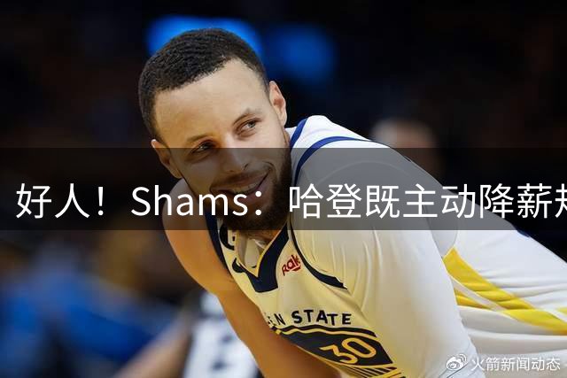 好人！Shams：哈登既主动降薪规避土豪线又亲力亲为招募沃特森