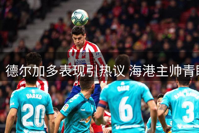 德尔加多表现引热议 海港主帅青睐或成转会目标