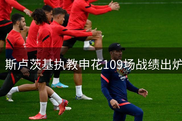 斯卢茨基执教申花109场战绩出炉：65胜25负得失球373
