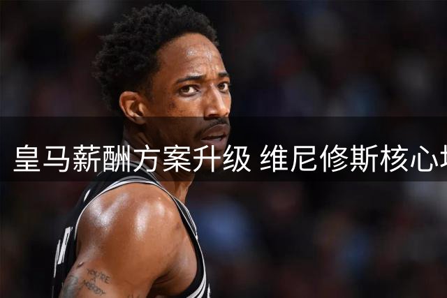 皇马薪酬方案升级 维尼修斯核心地位获实质认可
