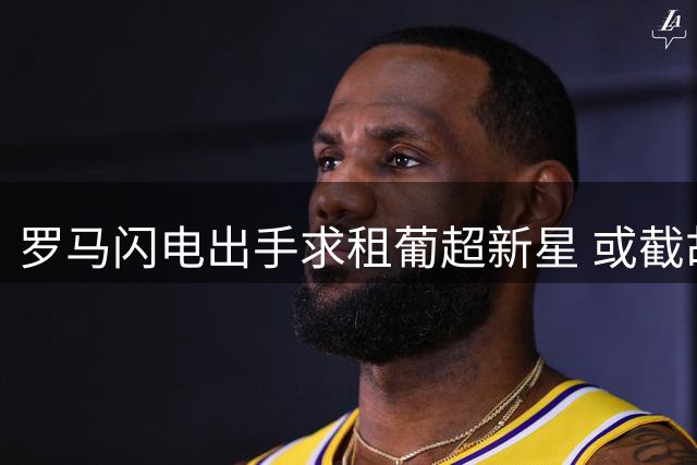 罗马闪电出手求租葡超新星 或截胡加拉塔萨雷心仪目标