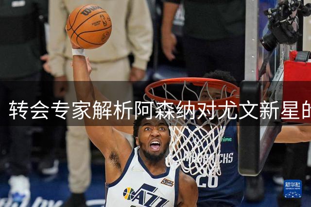 转会专家解析阿森纳对尤文新星的长期关注现状