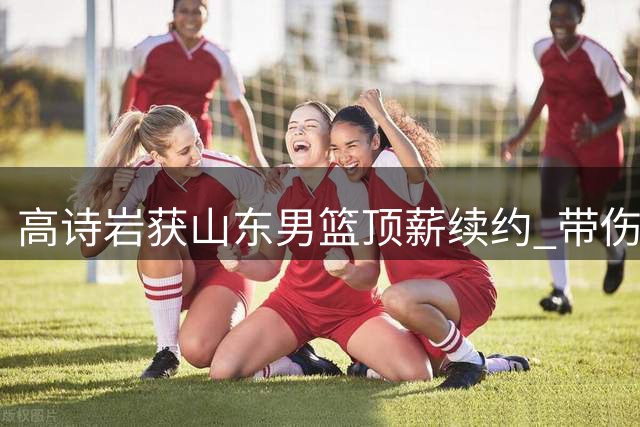 高诗岩获山东男篮顶薪续约 带伤赴美康复备战新赛季