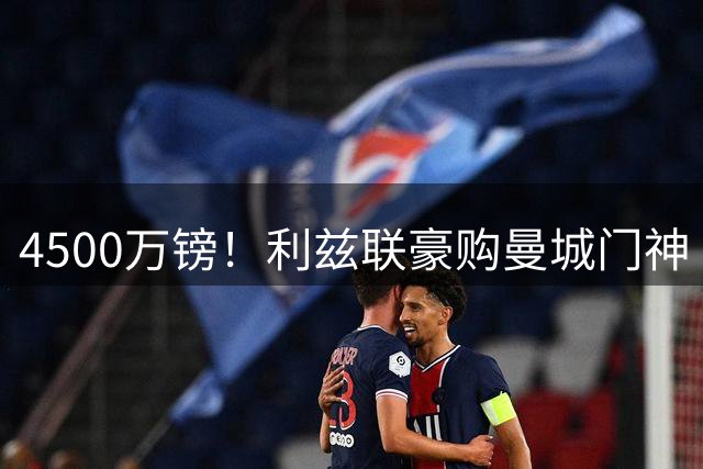 4500万镑！利兹联豪购曼城门神 刷新英格兰足坛门将身价纪录