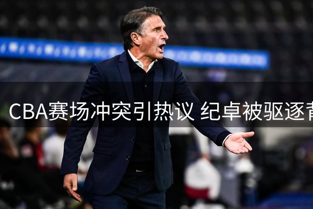 CBA赛场冲突引热议 纪卓被驱逐背后隐情